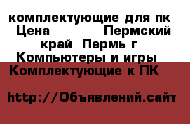 комплектующие для пк › Цена ­ 2 000 - Пермский край, Пермь г. Компьютеры и игры » Комплектующие к ПК   